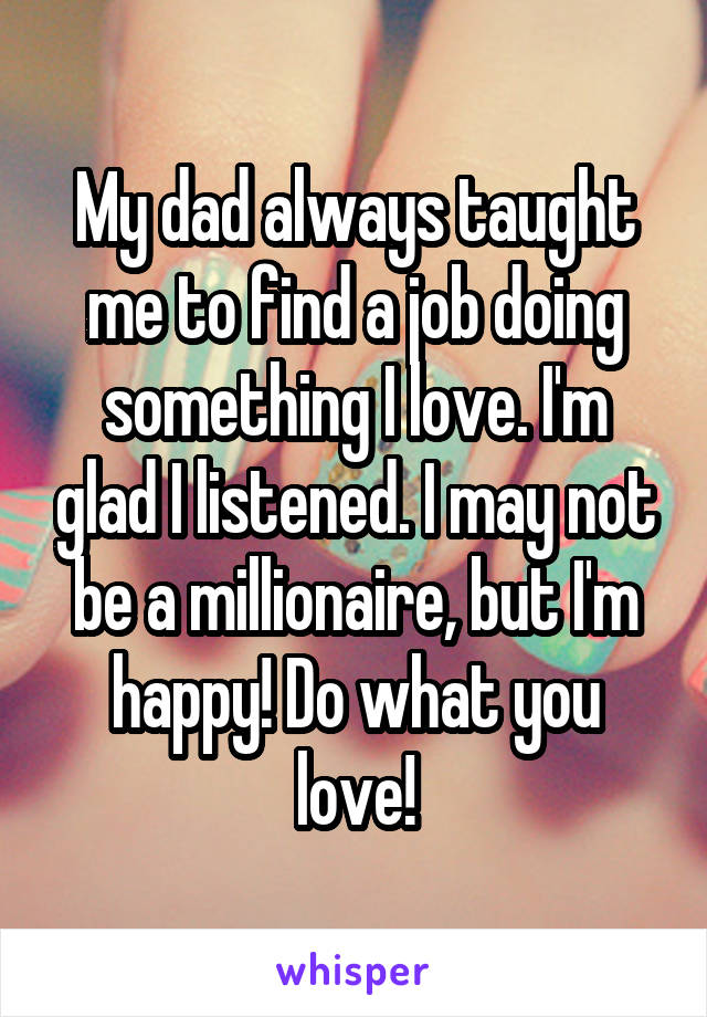 My dad always taught me to find a job doing something I love. I'm glad I listened. I may not be a millionaire, but I'm happy! Do what you love!