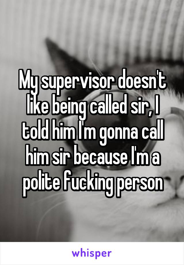 My supervisor doesn't like being called sir, I told him I'm gonna call him sir because I'm a polite fucking person