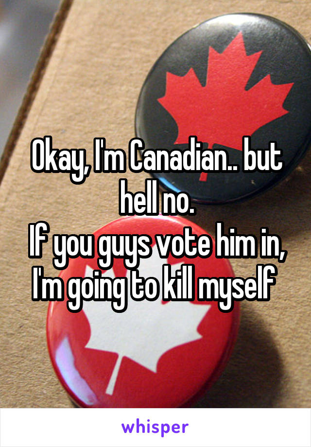 Okay, I'm Canadian.. but hell no.
If you guys vote him in, I'm going to kill myself 