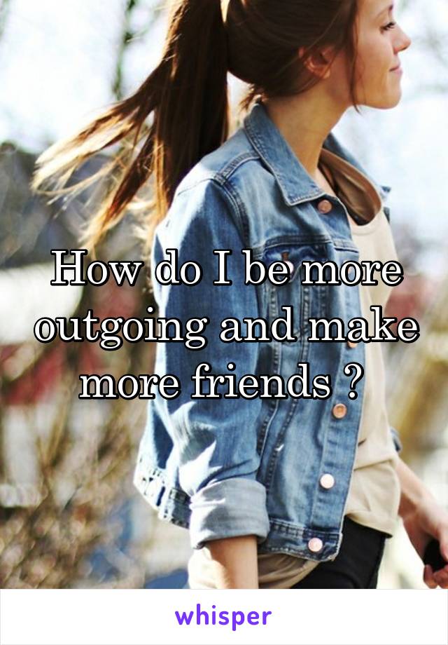 How do I be more outgoing and make more friends ? 