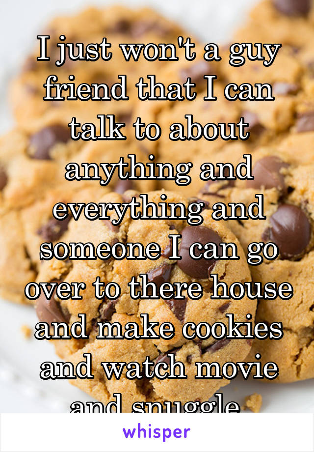 I just won't a guy friend that I can talk to about anything and everything and someone I can go over to there house and make cookies and watch movie and snuggle 