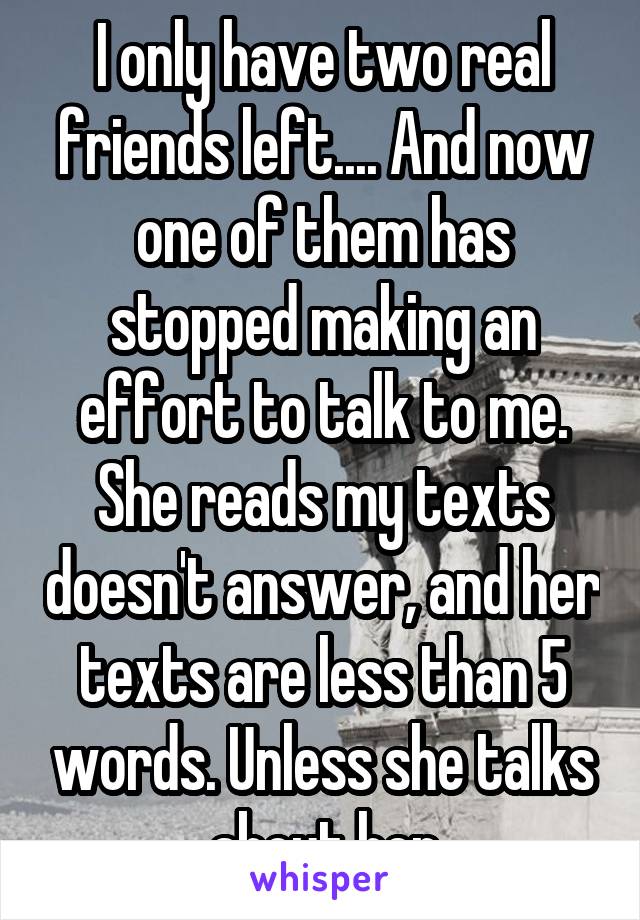 I only have two real friends left.... And now one of them has stopped making an effort to talk to me. She reads my texts doesn't answer, and her texts are less than 5 words. Unless she talks about her