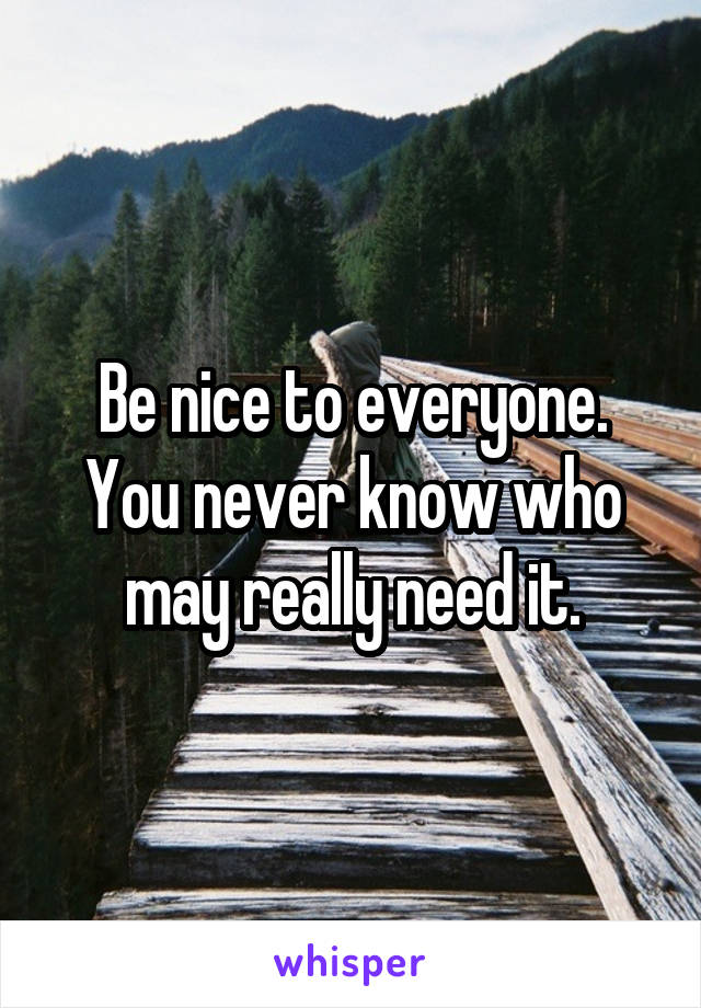 Be nice to everyone.
You never know who may really need it.