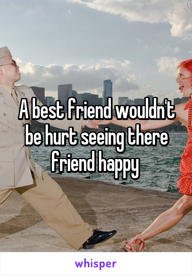 A best friend wouldn't be hurt seeing there friend happy 