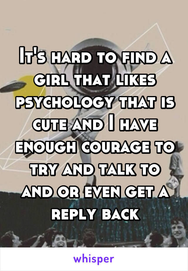 It's hard to find a girl that likes psychology that is cute and I have enough courage to try and talk to and or even get a reply back