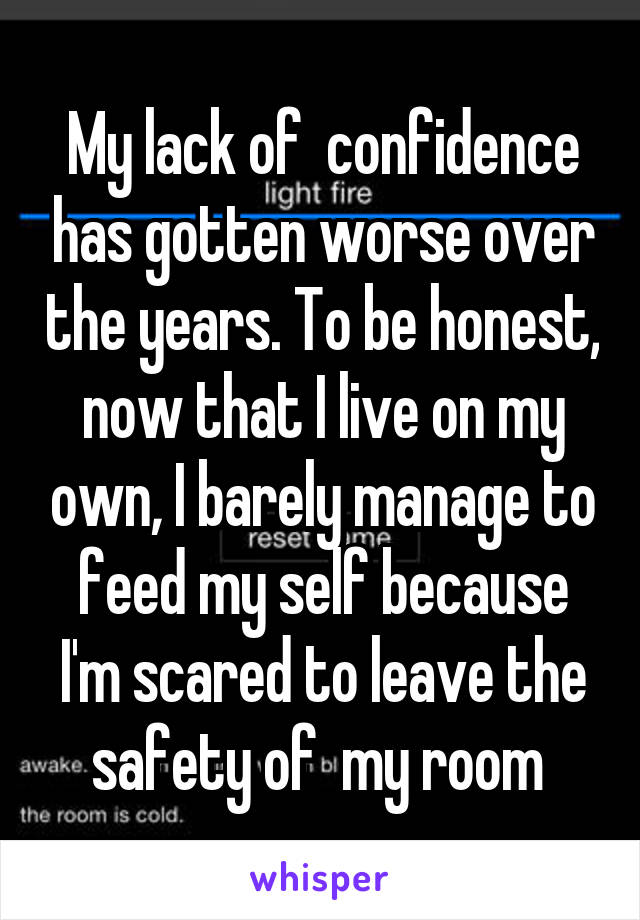 My lack of  confidence has gotten worse over the years. To be honest, now that I live on my own, I barely manage to feed my self because I'm scared to leave the safety of  my room 