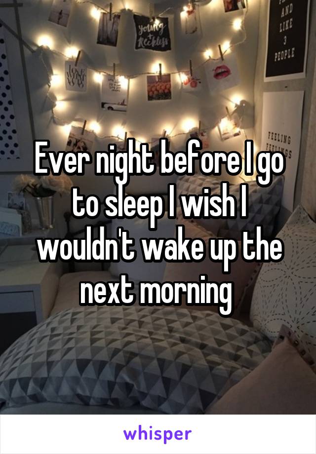 Ever night before I go to sleep I wish I wouldn't wake up the next morning 