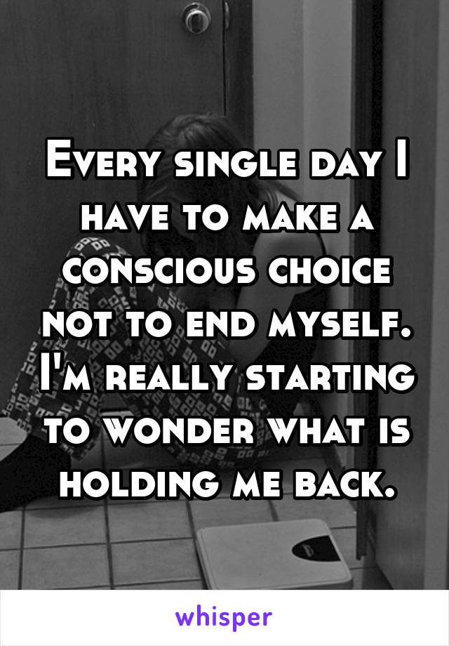 Every single day I have to make a conscious choice not to end myself. I'm really starting to wonder what is holding me back.