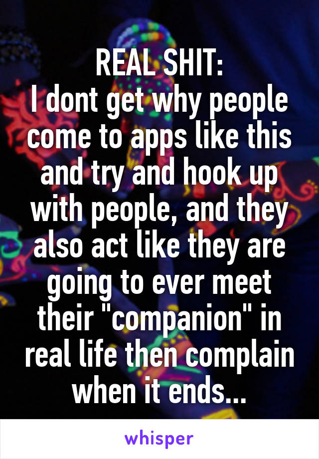 REAL SHIT:
I dont get why people come to apps like this and try and hook up with people, and they also act like they are going to ever meet their "companion" in real life then complain when it ends...