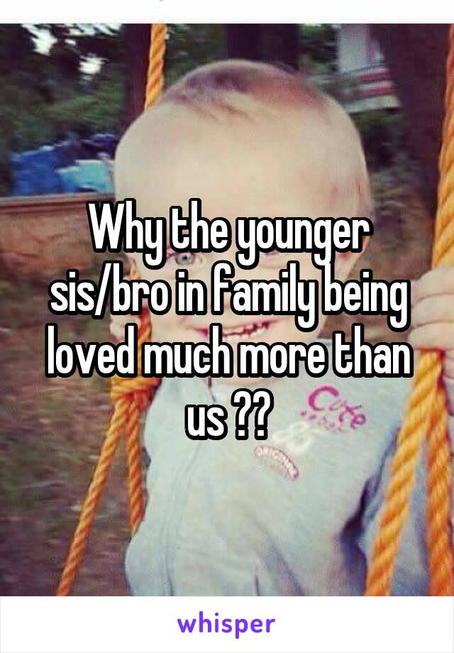 Why the younger sis/bro in family being loved much more than us ??