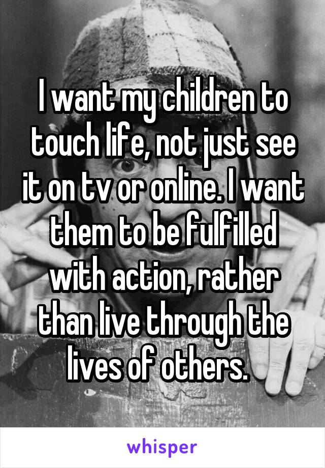 I want my children to touch life, not just see it on tv or online. I want them to be fulfilled with action, rather than live through the lives of others.  