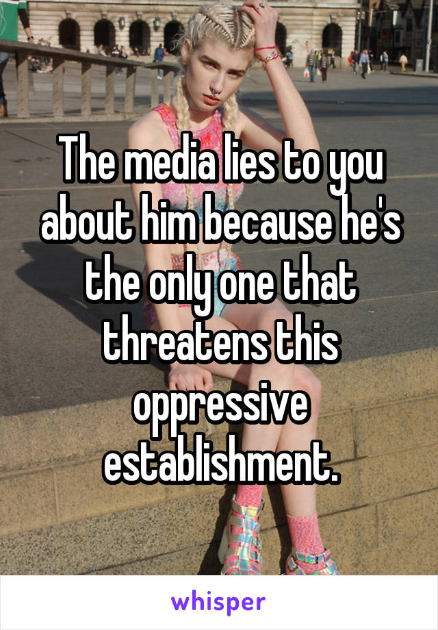 The media lies to you about him because he's the only one that threatens this oppressive establishment.