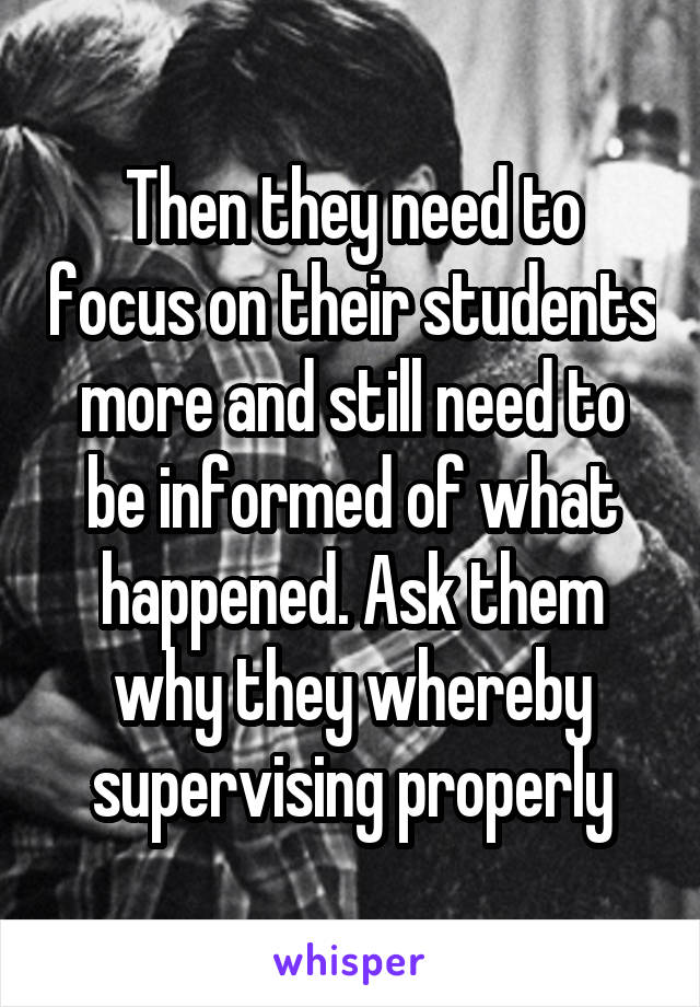 Then they need to focus on their students more and still need to be informed of what happened. Ask them why they whereby supervising properly