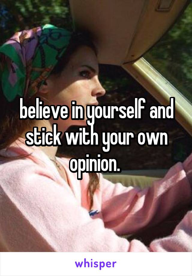 believe in yourself and stick with your own opinion. 