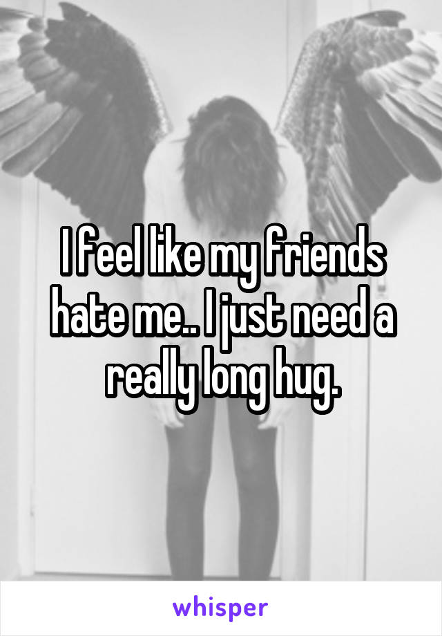 I feel like my friends hate me.. I just need a really long hug.