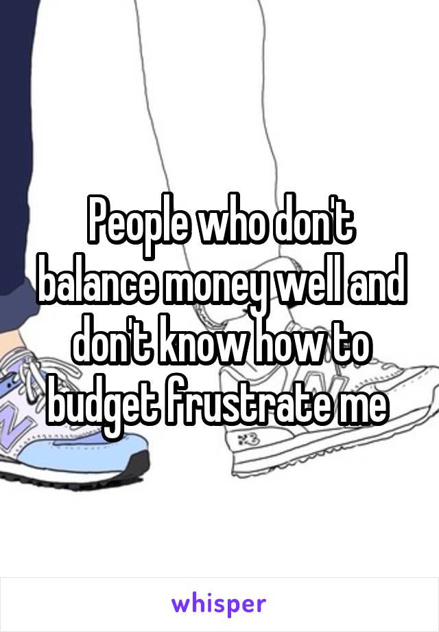 People who don't balance money well and don't know how to budget frustrate me 