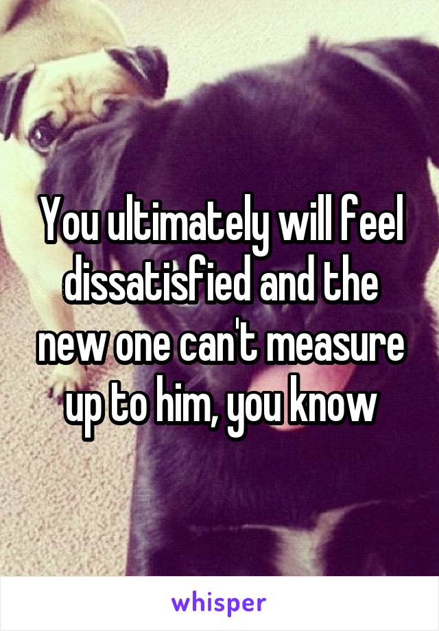 You ultimately will feel dissatisfied and the new one can't measure up to him, you know