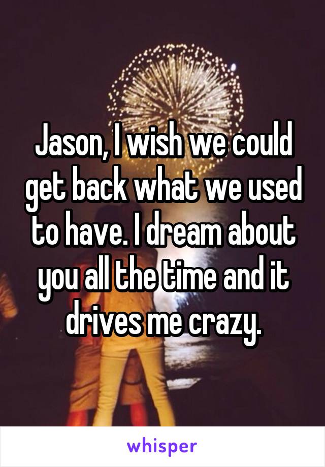 Jason, I wish we could get back what we used to have. I dream about you all the time and it drives me crazy.