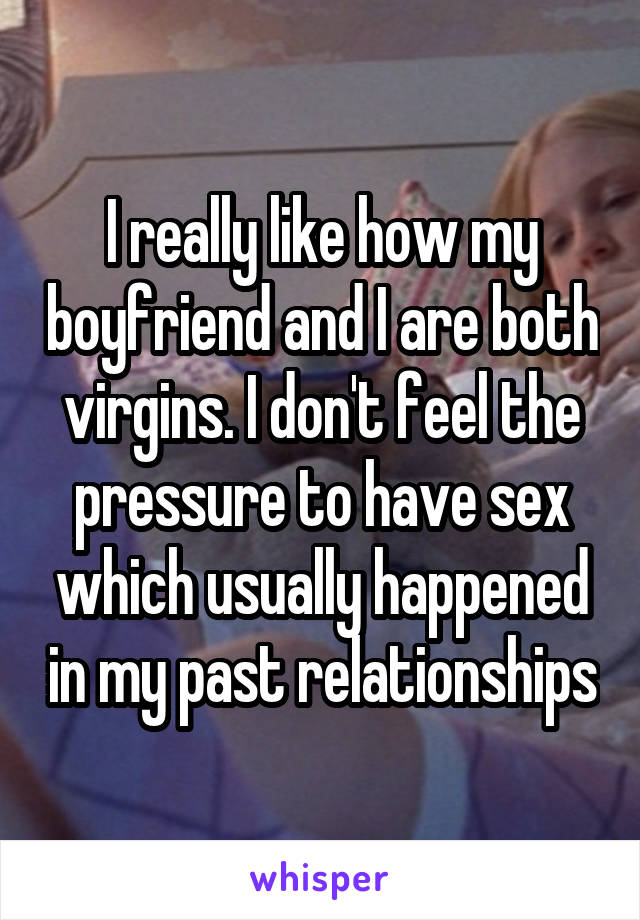 I really like how my boyfriend and I are both virgins. I don't feel the pressure to have sex which usually happened in my past relationships