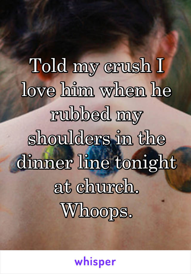 Told my crush I love him when he rubbed my shoulders in the dinner line tonight at church.
Whoops.