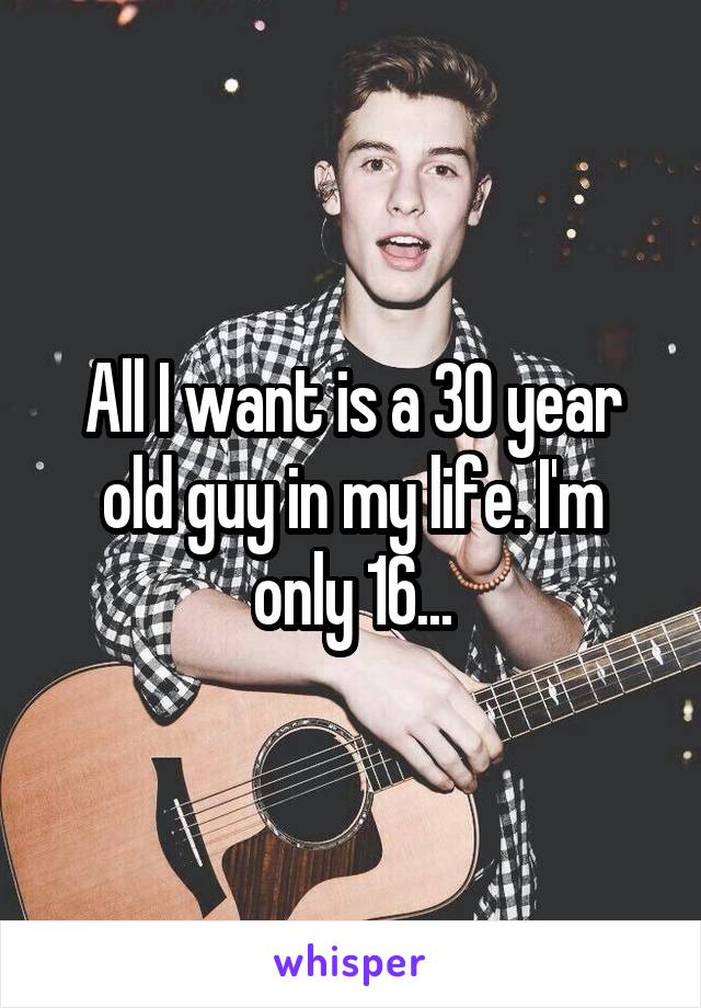 All I want is a 30 year old guy in my life. I'm only 16...