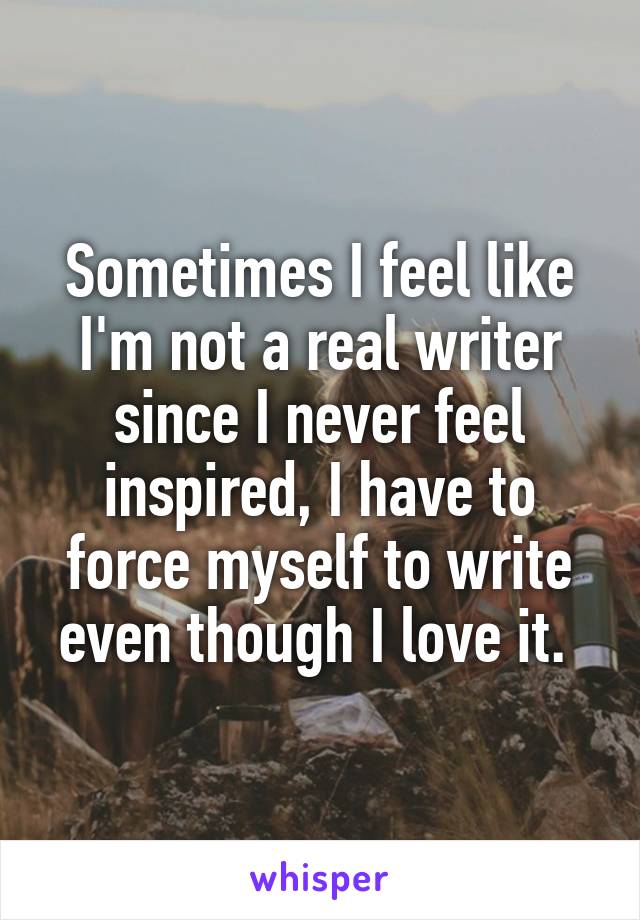 Sometimes I feel like I'm not a real writer since I never feel inspired, I have to force myself to write even though I love it. 