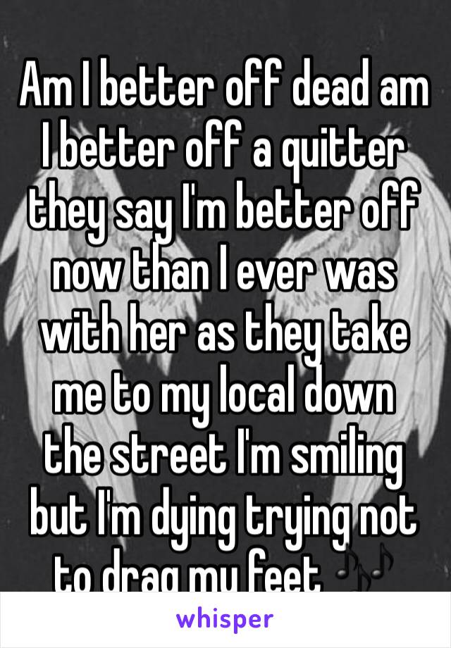 Am I better off dead am I better off a quitter they say I'm better off now than I ever was with her as they take me to my local down 
the street I'm smiling but I'm dying trying not to drag my feet 🎶