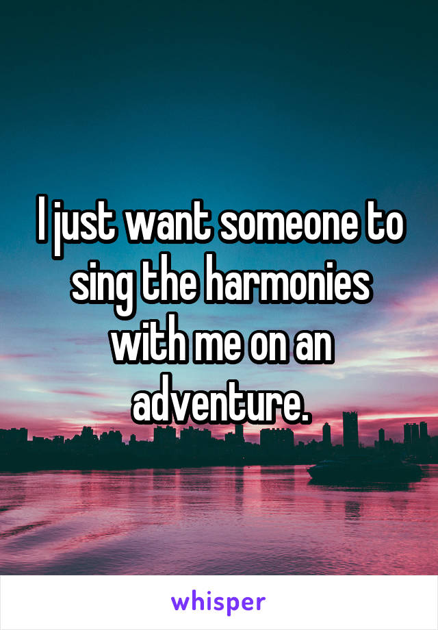 I just want someone to sing the harmonies with me on an adventure.