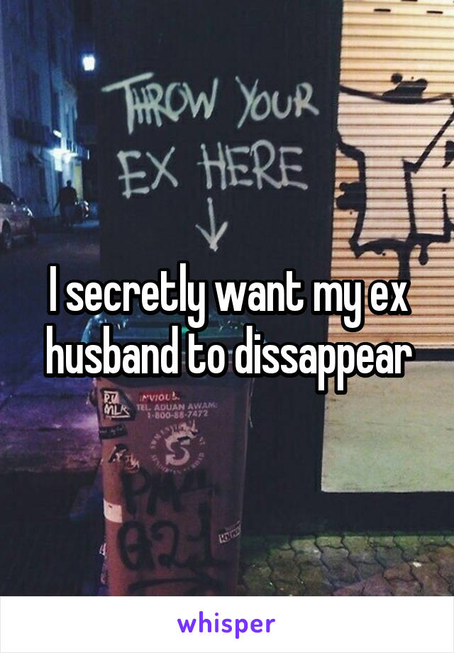 I secretly want my ex husband to dissappear