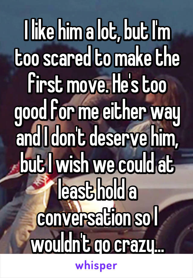 I like him a lot, but I'm too scared to make the first move. He's too good for me either way and I don't deserve him, but I wish we could at least hold a conversation so I wouldn't go crazy...