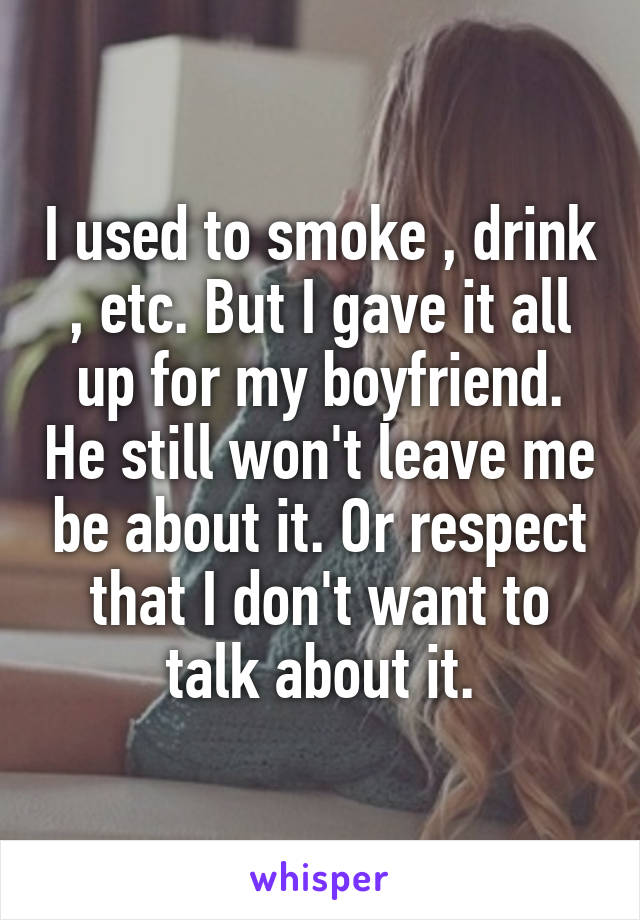 I used to smoke , drink , etc. But I gave it all up for my boyfriend. He still won't leave me be about it. Or respect that I don't want to talk about it.