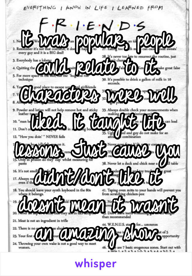 It was popular, people could relate to it. Characters were well liked. It taught life lessons. Just cause you didn't/don't like it doesn't mean it wasn't an amazing show.