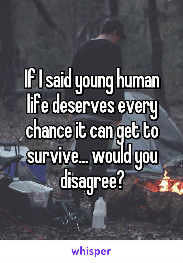 If I said young human life deserves every chance it can get to survive... would you disagree?