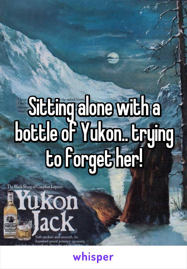 Sitting alone with a bottle of Yukon.. trying to forget her!