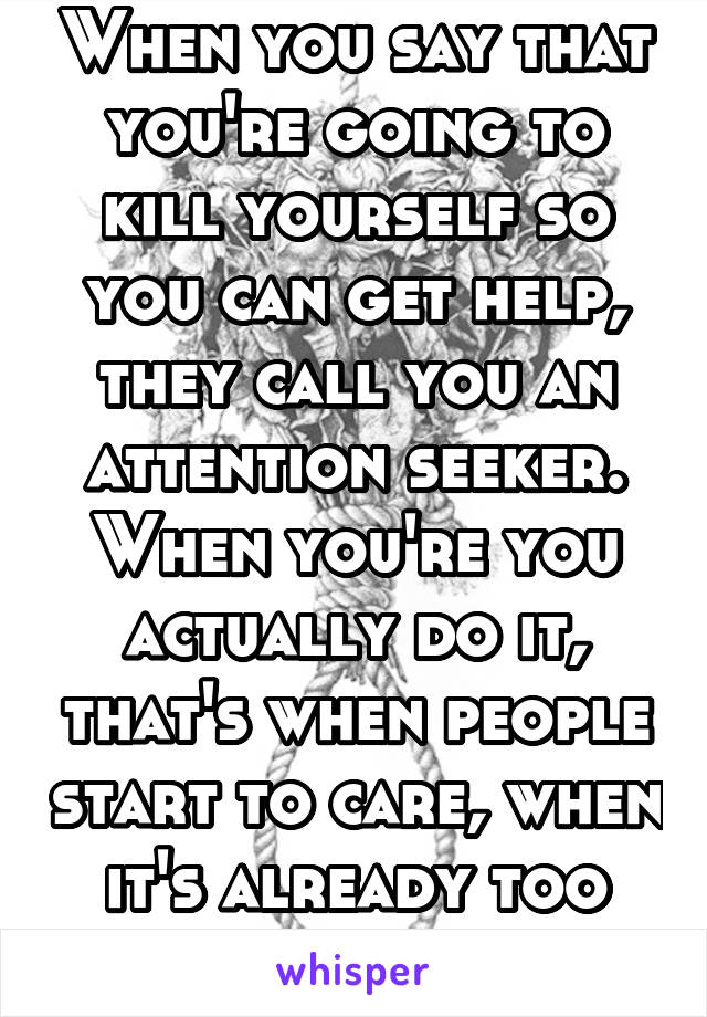 When you say that you're going to kill yourself so you can get help, they call you an attention seeker. When you're you actually do it, that's when people start to care, when it's already too late