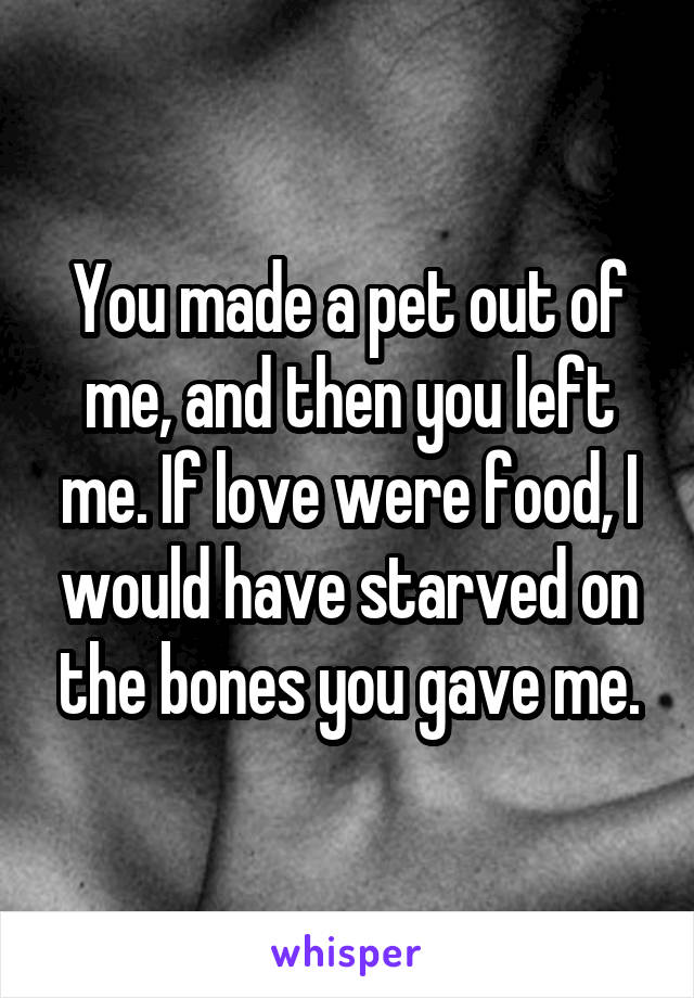 You made a pet out of me, and then you left me. If love were food, I would have starved on the bones you gave me.