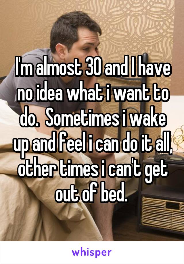 I'm almost 30 and I have no idea what i want to do.  Sometimes i wake up and feel i can do it all, other times i can't get out of bed. 