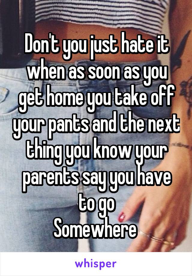 Don't you just hate it when as soon as you get home you take off your pants and the next thing you know your parents say you have to go
Somewhere 