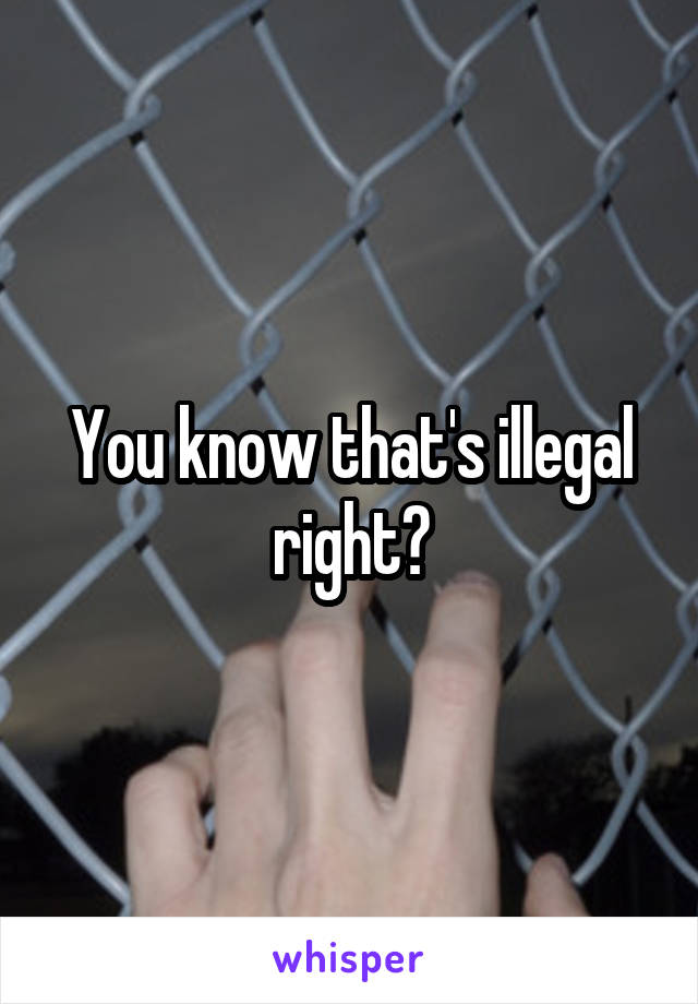 You know that's illegal right?