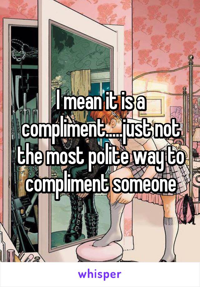 I mean it is a compliment.....just not the most polite way to compliment someone