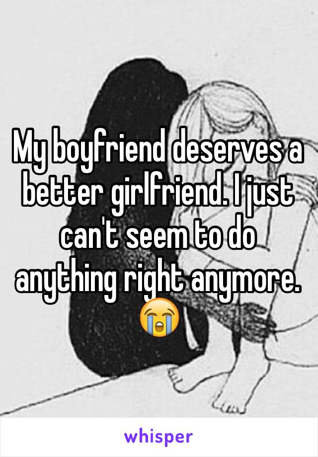 My boyfriend deserves a better girlfriend. I just can't seem to do anything right anymore. 😭