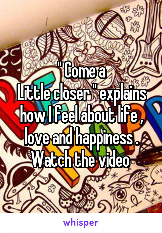 " Come a
Little closer " explains how I feel about life , love and happiness . Watch the video 