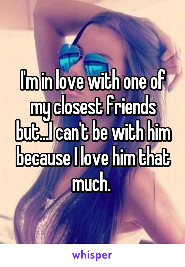 I'm in love with one of my closest friends but...I can't be with him because I love him that much. 