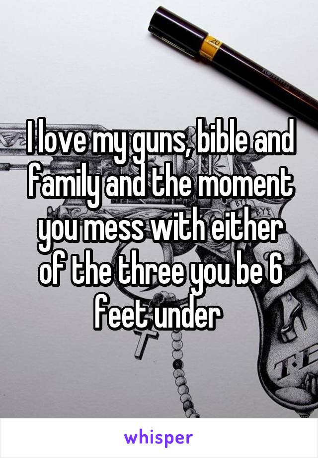 I love my guns, bible and family and the moment you mess with either of the three you be 6 feet under 