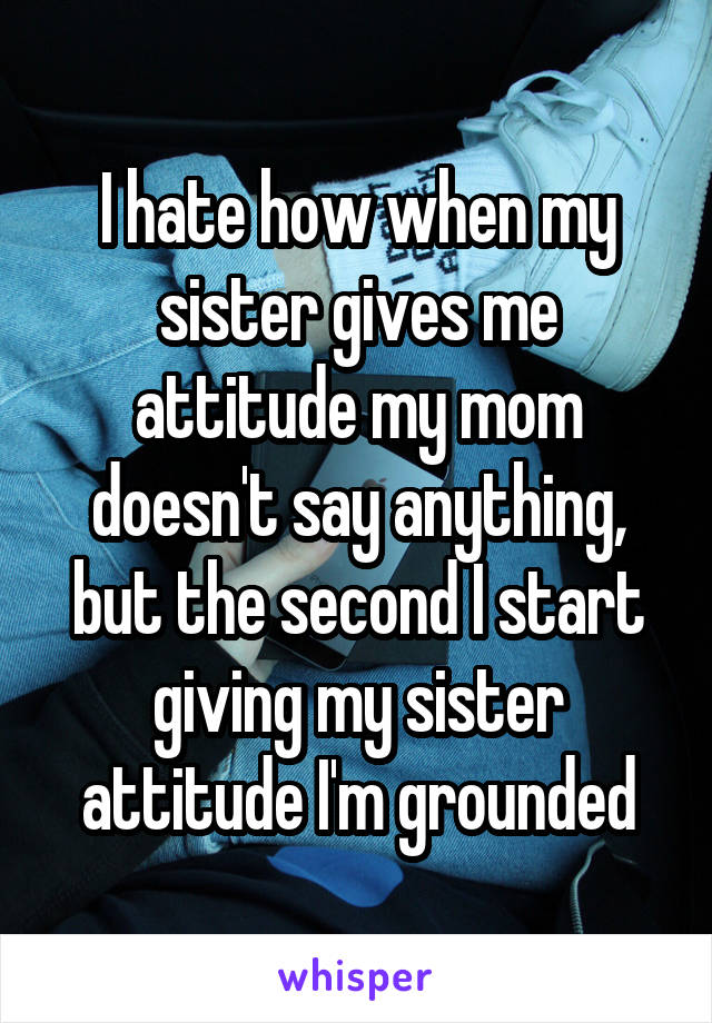 I hate how when my sister gives me attitude my mom doesn't say anything, but the second I start giving my sister attitude I'm grounded