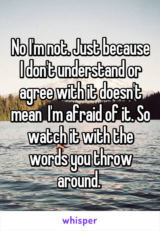 No I'm not. Just because I don't understand or agree with it doesn't mean  I'm afraid of it. So watch it with the words you throw around. 