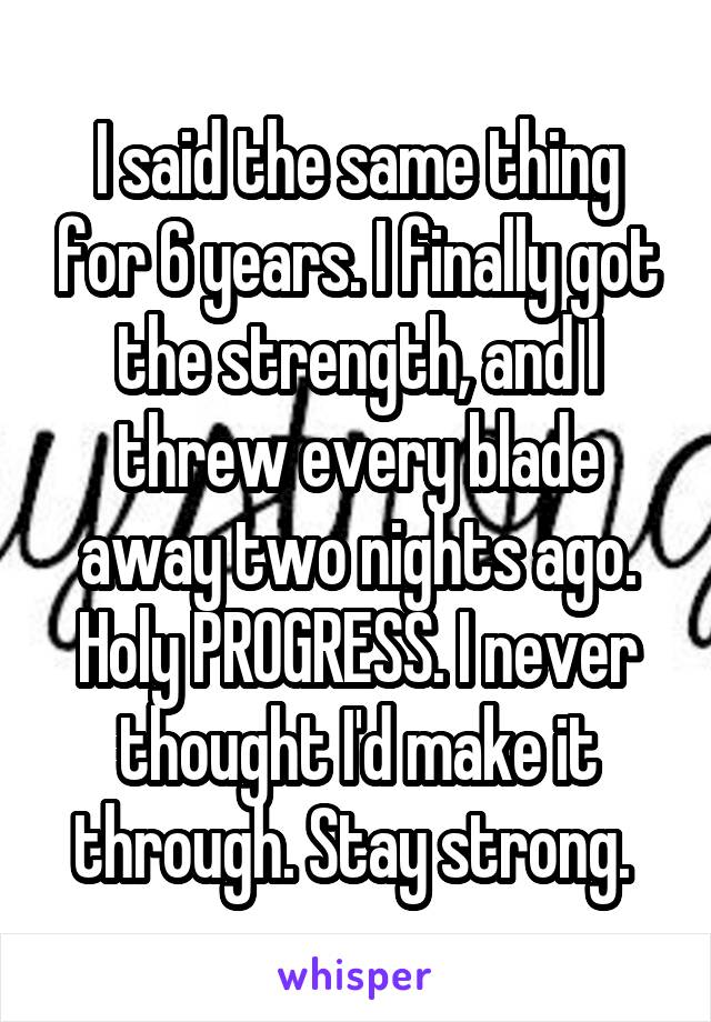 I said the same thing for 6 years. I finally got the strength, and I threw every blade away two nights ago. Holy PROGRESS. I never thought I'd make it through. Stay strong. 