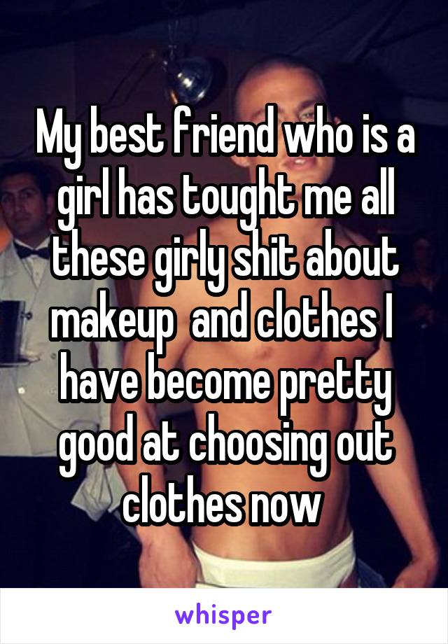 My best friend who is a girl has tought me all these girly shit about makeup  and clothes I  have become pretty good at choosing out clothes now 