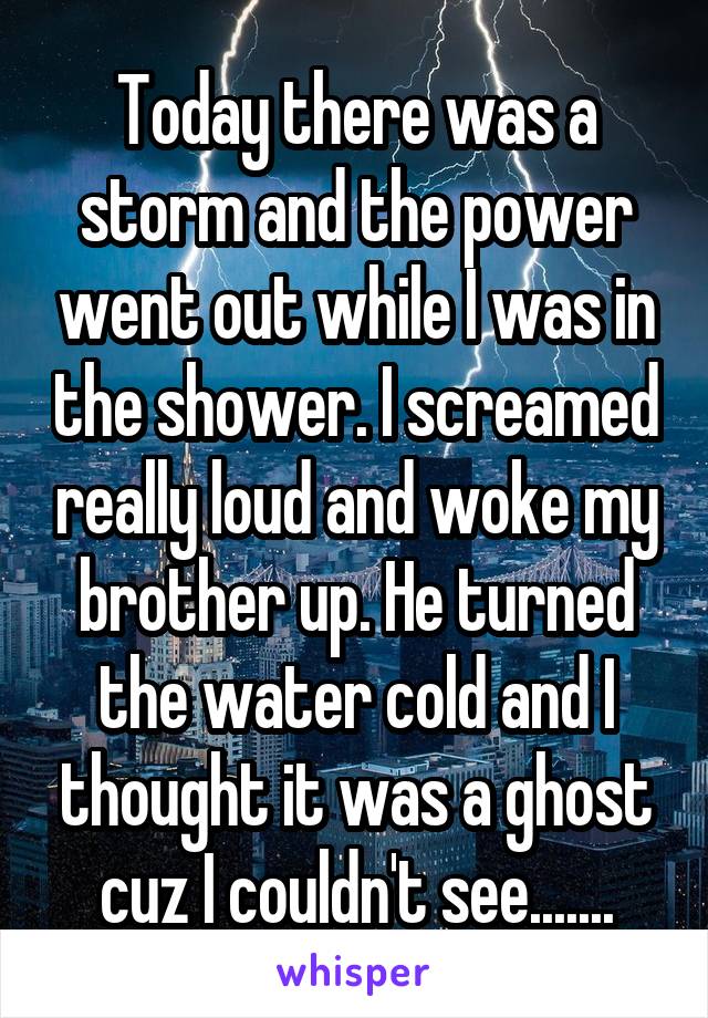 Today there was a storm and the power went out while I was in the shower. I screamed really loud and woke my brother up. He turned the water cold and I thought it was a ghost cuz I couldn't see.......