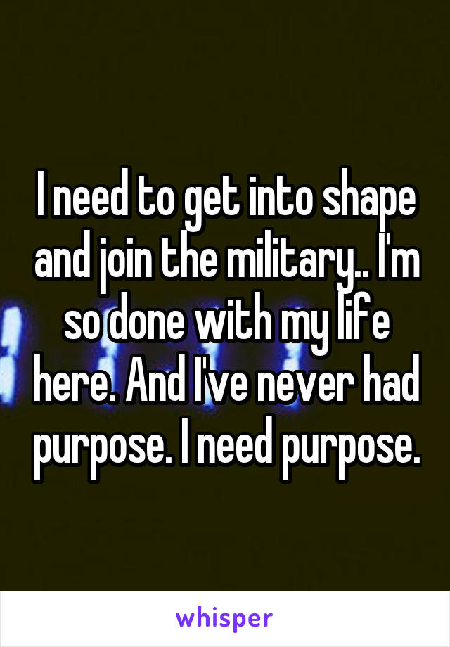 I need to get into shape and join the military.. I'm so done with my life here. And I've never had purpose. I need purpose.